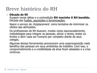 Breve histórico do RH
   Década de 90
    Surgem novas idéias e a contradição RH mocinho X RH bandido.
    Década das fusões, aquisições e terceirizações.
    Nasce o serviço de Outplacement como tentativa de minimizar os
    efeitos das demissões.
    Os profissionais de RH buscam, muitas vezes equivocadamente,
    metodologias para integrar as pessoas, aliviar o stress, testar os
    limites e abrir cada ser humano por completo diante de seus
    colegas.
    Algumas dessas ferramentas provocaram uma superexposição nada
    benéfica das pessoas em seus ambientes de trabalho. Com isso, o
    comprometimento e a credibilidade da área ficam abalados e a crise
    continua.




Professor Paulo Salgueiro
 
