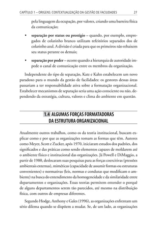 27Capítulo 1 – Origens: contextualização da Gestão de Facilidades
pela linguagem da ocupação, por valores, criando uma barreira física
da comunicação;
•	 separação por status ou prestígio – quando, por exemplo, empre-
gados de colarinho branco utilizam refeitórios separados dos de
colarinho azul. A divisão é criada para que os primeiros não rebaixem
seu status perante os demais;
•	 separação por poder – ocorre quando a hierarquia de autoridade im-
pede o canal de comunicação entre os membros da organização.
Independente do tipo de separação, Katz e Kahn estabelecem um novo
paradoxo para o mundo da gestão de facilidades: os gestores dessas áreas
passariam a ter responsabilidade ativa sobre a formatação organizacional.
Estabelecer mecanismos de separação seria uma ação consciente ou não, de-
pendendo da estratégia, cultura, valores e clima do ambiente em questão.
1.4 Algumas forças formatadoras
da estrutura organizacional
Atualmente outros trabalhos, como os da teoria institucional, buscam ex-
plicar como e por que as organizações tomam as formas que têm. Autores
como Meyer, Scott e Zucker, após 1970, iniciaram estudos dos padrões, dos
significados e das práticas como sendo elementos capazes de moldarem até
o ambiente físico e institucional das organizações. Já Powell e DiMaggio, a
partir de 1980, deslocaram suas pesquisas para as forças coercitivas (pressões
ambientais externas), miméticas (capacidade de assumir formas ou estruturas
convenientes) e normativas (leis, normas e condutas que modificam o am-
biente) na busca do entendimento da homogeneidade e da similaridade entre
departamentos e organizações. Essas teorias permitem entender o porquê
de alguns departamentos serem tão parecidos, até mesmo na distribuição
física, com outros de empresas diferentes.
Segundo Hodge, Anthony e Gales (1996), as organizações enfrentam um
sério dilema quando se dispõem a mudar. Se, de um lado, as organizações
 