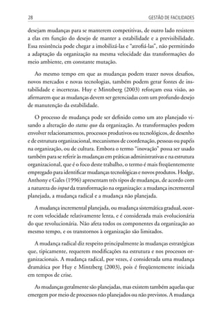 Gestão de Facilidades28
desejam mudanças para se manterem competitivas, de outro lado resistem
a elas em função do desejo de manter a estabilidade e a previsibilidade.
Essa resistência pode chegar a imobilizá-las e “atrofiá-las”, não permitindo
a adaptação da organização na mesma velocidade das transformações do
meio ambiente, em constante mutação.
Ao mesmo tempo em que as mudanças podem trazer novos desafios,
novos mercados e novas tecnologias, também podem gerar fontes de ins-
tabilidade e incertezas. Huy e Mintzberg (2003) reforçam essa visão, ao
afirmarem que as mudanças devem ser gerenciadas com um profundo desejo
de manutenção da estabilidade.
O processo de mudança pode ser definido como um ato planejado vi-
sando a alteração do status quo da organização. As transformações podem
envolver relacionamentos, processos produtivos ou tecnológicos, de desenho
e de estrutura organizacional, mecanismos de coordenação, pessoas ou papéis
na organização, ou de cultura. Embora o termo “inovação” possa ser usado
também para se referir às mudanças em práticas administrativas e na estrutura
organizacional, que é o foco deste trabalho, o termo é mais freqüentemente
empregado para identificar mudanças tecnológicas e novos produtos. Hodge,
Anthony e Gales (1996) apresentam três tipos de mudanças, de acordo com
a natureza do input da transformação na organização: a mudança incremental
planejada, a mudança radical e a mudança não planejada.
A mudança incremental planejada, ou mudança sistemática gradual, ocor-
re com velocidade relativamente lenta, e é considerada mais evolucionária
do que revolucionária. Não afeta todos os componentes da organização ao
mesmo tempo, e os transtornos à organização são limitados.
A mudança radical diz respeito principalmente às mudanças estratégicas
que, tipicamente, requerem modificações na estrutura e nos processos or-
ganizacionais. A mudança radical, por vezes, é considerada uma mudança
dramática por Huy e Mintzberg (2003), pois é freqüentemente iniciada
em tempos de crise.
As mudanças geralmente são planejadas, mas existem também aquelas que
emergem por meio de processos não planejados ou não previstos. A mudança
 