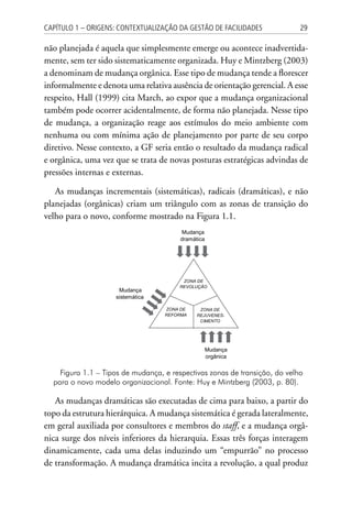 29Capítulo 1 – Origens: contextualização da Gestão de Facilidades
não planejada é aquela que simplesmente emerge ou acontece inadvertida-
mente, sem ter sido sistematicamente organizada. Huy e Mintzberg (2003)
a denominam de mudança orgânica. Esse tipo de mudança tende a florescer
informalmente e denota uma relativa ausência de orientação gerencial. A esse
respeito, Hall (1999) cita March, ao expor que a mudança organizacional
também pode ocorrer acidentalmente, de forma não planejada. Nesse tipo
de mudança, a organização reage aos estímulos do meio ambiente com
nenhuma ou com mínima ação de planejamento por parte de seu corpo
diretivo. Nesse contexto, a GF seria então o resultado da mudança radical
e orgânica, uma vez que se trata de novas posturas estratégicas advindas de
pressões internas e externas.
As mudanças incrementais (sistemáticas), radicais (dramáticas), e não
planejadas (orgânicas) criam um triângulo com as zonas de transição do
velho para o novo, conforme mostrado na Figura 1.1.
Mudança
sistemática
Mudança
orgânica
Mudança
dramática
ZONA DE
REFORMA
ZONA DE
REJUVENES-
CIMENTO
ZONA DE
REVOLUÇÃO
Figura 1.1 – Tipos de mudança, e respectivas zonas de transição, do velho
para o novo modelo organizacional. Fonte: Huy e Mintzberg (2003, p. 80).
As mudanças dramáticas são executadas de cima para baixo, a partir do
topo da estrutura hierárquica. A mudança sistemática é gerada lateralmente,
em geral auxiliada por consultores e membros do staff, e a mudança orgâ-
nica surge dos níveis inferiores da hierarquia. Essas três forças interagem
dinamicamente, cada uma delas induzindo um “empurrão” no processo
de transformação. A mudança dramática incita a revolução, a qual produz
 
