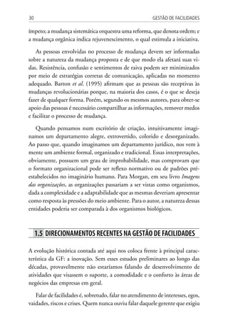 Gestão de Facilidades30
ímpeto; a mudança sistemática orquestra uma reforma, que denota ordem; e
a mudança orgânica indica rejuvenescimento, o qual estimula a iniciativa.
As pessoas envolvidas no processo de mudança devem ser informadas
sobre a natureza da mudança proposta e de que modo ela afetará suas vi-
das. Resistência, confusão e sentimentos de raiva podem ser minimizados
por meio de estratégias corretas de comunicação, aplicadas no momento
adequado. Barton et al. (1995) afirmam que as pessoas são receptivas às
mudanças revolucionárias porque, na maioria dos casos, é o que se deseja
fazer de qualquer forma. Porém, segundo os mesmos autores, para obter-se
apoio das pessoas é necessário compartilhar as informações, remover medos
e facilitar o processo de mudança.
Quando pensamos num escritório de criação, intuitivamente imagi-
namos um departamento alegre, extrovertido, colorido e desorganizado.
Ao passo que, quando imaginamos um departamento jurídico, nos vem à
mente um ambiente formal, organizado e tradicional. Essas interpretações,
obviamente, possuem um grau de improbabilidade, mas comprovam que
o formato organizacional pode ser reflexo normativo ou de padrões pré-
estabelecidos no imaginário humano. Para Morgan, em seu livro Imagens
das organizações, as organizações passariam a ser vistas como organismos,
dada a complexidade e a adaptabilidade que as mesmas deveriam apresentar
como resposta às pressões do meio ambiente. Para o autor, a natureza dessas
entidades poderia ser comparada à dos organismos biológicos.
1.5 Direcionamentos recentes na gestão de facilidades
A evolução histórica contada até aqui nos coloca frente à principal carac-
terística da GF: a inovação. Sem esses estudos preliminares ao longo das
décadas, provavelmente não estaríamos falando de desenvolvimento de
atividades que visassem o suporte, a comodidade e o conforto às áreas de
negócios das empresas em geral.
Falar de facilidades é, sobretudo, falar no atendimento de interesses, egos,
vaidades, riscos e crises. Quem nunca ouviu falar daquele gerente que exigiu
 
