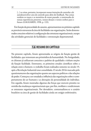 Gestão de Facilidades32
[...] as coisas, portanto, incorporam nossas intenções de controlar e de
autodesenvolver atos de controle para além do feedback. Nas coisas
residem os traços e as memórias de nosso passado, a testemunha de
nossas experiências presentes, nossos desejos e nossos sonhos para o
futuro (GAGLIARDI, 1998, p. 133).
Emfunçãodaprecocidadedoassunto,apresentaremosnopróximocapítulo
as prováveis estruturas da área de facilidades nas organizações. Serão demons-
trados conceitos relativos à configuração das estruturas organizacionais, escopo
das atividades gerenciais de facilidades e estruturação departamental.
1.6 Resumo do capítulo
No presente capítulo, foram apresentadas as origens da função gestão de
facilidades, que remontam aos primórdios da humanidade. Na Antiguidade,
os chineses já utilizavam conceitos e padrões de qualidade e tinham noções
da função facilidade. Entretanto, os primeiros estudos científicos sobre a
relação entre o homem e o trabalho foram realizados somente no século 19,
após a Revolução Industrial estar consolidada. O século 20 foi marcado pelo
questionamento das organizações quanto aos aspectos políticos e das relações
de poder. Começou a ser estudada a influência das organizações sobre o com-
portamento do ser humano e as alterações de personalidade do indivíduo.
Em seguida, foram mostradas algumas das forças que exercem pressões no
sentido das mudanças organizacionais que, por fim, moldam e condicionam
as estruturas organizacionais. Por derradeiro, contextualizou-se o cenário
brasileiro na área de gestão de facilidades ainda em estágio embrionário.
 