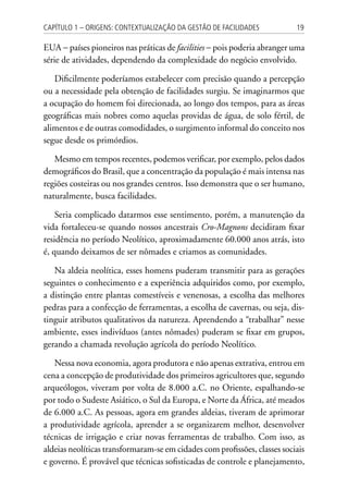 19Capítulo 1 – Origens: contextualização da Gestão de Facilidades
EUA − países pioneiros nas práticas de facilities − pois poderia abranger uma
série de atividades, dependendo da complexidade do negócio envolvido.
Dificilmente poderíamos estabelecer com precisão quando a percepção
ou a necessidade pela obtenção de facilidades surgiu. Se imaginarmos que
a ocupação do homem foi direcionada, ao longo dos tempos, para as áreas
geográficas mais nobres como aquelas providas de água, de solo fértil, de
alimentos e de outras comodidades, o surgimento informal do conceito nos
segue desde os primórdios.
Mesmo em tempos recentes, podemos verificar, por exemplo, pelos dados
demográficos do Brasil, que a concentração da população é mais intensa nas
regiões costeiras ou nos grandes centros. Isso demonstra que o ser humano,
naturalmente, busca facilidades.
Seria complicado datarmos esse sentimento, porém, a manutenção da
vida fortaleceu-se quando nossos ancestrais Cro-Magnons decidiram fixar
residência no período Neolítico, aproximadamente 60.000 anos atrás, isto
é, quando deixamos de ser nômades e criamos as comunidades.
Na aldeia neolítica, esses homens puderam transmitir para as gerações
seguintes o conhecimento e a experiência adquiridos como, por exemplo,
a distinção entre plantas comestíveis e venenosas, a escolha das melhores
pedras para a confecção de ferramentas, a escolha de cavernas, ou seja, dis-
tinguir atributos qualitativos da natureza. Aprendendo a “trabalhar” nesse
ambiente, esses indivíduos (antes nômades) puderam se fixar em grupos,
gerando a chamada revolução agrícola do período Neolítico.
Nessa nova economia, agora produtora e não apenas extrativa, entrou em
cena a concepção de produtividade dos primeiros agricultores que, segundo
arqueólogos, viveram por volta de 8.000 a.C. no Oriente, espalhando-se
por todo o Sudeste Asiático, o Sul da Europa, e Norte da África, até meados
de 6.000 a.C. As pessoas, agora em grandes aldeias, tiveram de aprimorar
a produtividade agrícola, aprender a se organizarem melhor, desenvolver
técnicas de irrigação e criar novas ferramentas de trabalho. Com isso, as
aldeias neolíticas transformaram-se em cidades com profissões, classes sociais
e governo. É provável que técnicas sofisticadas de controle e planejamento,
 