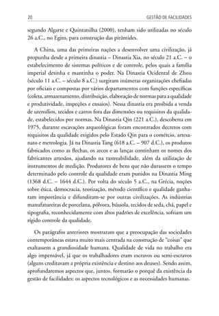 Gestão de Facilidades20
segundo Algarte e Quintanilha (2000), tenham sido utilizadas no século
26 a.C., no Egito, para construção das pirâmides.
A China, uma das primeiras nações a desenvolver uma civilização, já
propunha desde a primeira dinastia – Dinastia Xia, no século 21 a.C. − o
estabelecimento de sistemas políticos e de controle, pelos quais a família
imperial detinha e mantinha o poder. Na Dinastia Ocidental de Zhou
(século 11 a.C. – século 8 a.C.) surgiram inúmeras organizações chefiadas
por oficiais e compostas por vários departamentos com funções específicas
(coleta, armazenamento, distribuição, elaboração de normas para a qualidade
e produtividade, inspeções e ensaios). Nessa dinastia era proibida a venda
de utensílios, tecidos e carros fora das dimensões ou requisitos da qualida-
de, estabelecidos por normas. Na Dinastia Qin (221 a.C.), descoberta em
1975, durante escavações arqueológicas foram encontrados decretos com
requisitos da qualidade exigidos pelo Estado Qin para o comércio, artesa-
nato e metrologia. Já na Dinastia Tang (618 a.C. – 907 d.C.), os produtos
fabricados como as flechas, os arcos e as lanças continham os nomes dos
fabricantes artesãos, ajudando na rastreabilidade, além da utilização de
instrumentos de medição. Produtores de bens que não durassem o tempo
determinado pelo controle da qualidade eram punidos na Dinastia Ming
(1368 d.C. – 1644 d.C.). Por volta do século 5 a.C., na Grécia, noções
sobre ética, democracia, teorização, método científico e qualidade ganha-
ram importância e difundiram-se por outras civilizações. As indústrias
manufatureiras de porcelana, pólvora, bússola, tecidos de seda, chá, papel e
tipografia, reconhecidamente com altos padrões de excelência, sofriam um
rígido controle da qualidade.
Os parágrafos anteriores mostraram que a preocupação das sociedades
contemporâneas estava muito mais centrada na construção de “coisas” que
exaltassem a grandiosidade humana. Qualidade de vida no trabalho era
algo impensável, já que os trabalhadores eram escravos ou semi-escravos
(alguns creditavam a própria existência e destino aos deuses). Sendo assim,
aprofundaremos aspectos que, juntos, formarão o porquê da existência da
gestão de facilidades: os aspectos tecnológicos e as necessidades humanas.
 