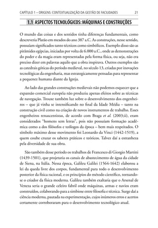 21Capítulo 1 – Origens: contextualização da Gestão de Facilidades
1.1 Aspectostecnológicos:máquinas e construções
O mundo das coisas e dos sentidos tinha diferenças fundamentais, como
descreveria Platão em meados do ano 387 a.C. As construções, nesse sentido,
possuíam significados tanto técnicos como simbólicos. Exemplo disso são as
pirâmides egípcias, iniciadas por volta de 6.000 a.C., onde as demonstrações
do poder e da magia eram representadas pela forma física, ou seja, não era
preciso dizer em palavras aquilo que a obra inspirava. Outros exemplos são
as catedrais góticas do período medieval, no século 13, criadas por inovações
tecnológicas da engenharia, mas estrategicamente pensadas para representar
a pequenez humana diante da Igreja.
Ao lado das grandes construções medievais não podemos esquecer que a
expansão comercial européia não produziu apenas efeitos sobre as técnicas
de navegação. Trouxe também luz sobre o desenvolvimento dos engenhei-
ros – que já vinha se intensificando no final da Idade Média – tanto na
construção civil como na criação de novos instrumentos de trabalho. Esses
engenheiros renascentistas, de acordo com Braga et al. (2003;ii), eram
considerados “homens sem letras”, pois não possuíam formação acadê-
mica como a dos filósofos e teólogos da época – bem mais respeitados. O
símbolo máximo desse movimento foi Leonardo da Vinci (1442-1519), a
quem coube cruzar os saberes práticos e teóricos. Talvez daí a estranheza
pela diversidade de sua obra.
São também desse período os trabalhos de Francesco di Giorgio Martini
(1439-1501), que projetaria os canais de abastecimento de água da cidade
de Siena, na Itália. Nessa época, Galileu Galilei (1564-1642) elaborou a
lei da queda livre dos corpos, fundamental para todo o desenvolvimento
posterior da física racional, e os princípios do método científico, tornando-
se o criador da física moderna. Galileu também exaltaria que o Arsenal de
Veneza seria o grande celeiro fabril onde máquinas, armas e navios eram
construídos, colaborando para a simbiose entre filosofia e técnica. Surge daí a
ciência moderna, pautada na experimentação, cujos inúmeros erros e acertos
certamente corroboraram para o desenvolvimento tecnológico atual.
 