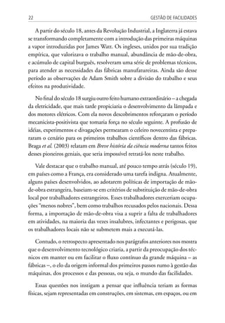 Gestão de Facilidades22
A partir do século 18, antes da Revolução Industrial, a Inglaterra já estava
se transformando completamente com a introdução das primeiras máquinas
a vapor introduzidas por James Watt. Os ingleses, unidos por sua tradição
empírica, que valorizava o trabalho manual, abundância de mão-de-obra,
e acúmulo de capital burguês, resolveram uma série de problemas técnicos,
para atender as necessidades das fábricas manufatureiras. Ainda são desse
período as observações de Adam Smith sobre a divisão do trabalho e seus
efeitos na produtividade.
No final do século 18 surgiu outro feito humano extraordinário – a chegada
da eletricidade, que mais tarde propiciaria o desenvolvimento da lâmpada e
dos motores elétricos. Com ela novos descobrimentos reforçaram o período
mecanicista-positivista que tomaria força no século seguinte. A profusão de
idéias, experimentos e divagações permearam o celeiro novecentista e prepa-
raram o cenário para os primeiros trabalhos científicos dentro das fábricas.
Braga et al. (2003) relatam em Breve história da ciência moderna tantos feitos
desses pioneiros geniais, que seria impossível retratá-los neste trabalho.
Vale destacar que o trabalho manual, até pouco tempo atrás (século 19),
em países como a França, era considerado uma tarefa indigna. Atualmente,
alguns países desenvolvidos, ao adotarem políticas de importação de mão-
de-obra estrangeira, baseiam-se em critérios de substituição de mão-de-obra
local por trabalhadores estrangeiros. Esses trabalhadores exerceriam ocupa-
ções “menos nobres”, bem como trabalhos recusados pelos nacionais. Dessa
forma, a importação de mão-de-obra visa a suprir a falta de trabalhadores
em atividades, na maioria das vezes insalubres, infectantes e perigosas, que
os trabalhadores locais não se submetem mais a executá-las.
Contudo, o retrospecto apresentado nos parágrafos anteriores nos mostra
que o desenvolvimento tecnológico criaria, a partir da preocupação dos téc-
nicos em manter ou em facilitar o fluxo contínuo da grande máquina – as
fábricas −, o elo da origem informal dos primeiros passos rumo à gestão das
máquinas, dos processos e das pessoas, ou seja, o mundo das facilidades.
Essas questões nos instigam a pensar que influência teriam as formas
físicas, sejam representadas em construções, em sistemas, em espaços, ou em
 