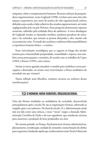 23Capítulo 1 – Origens: contextualização da Gestão de Facilidades
máquinas, sobre o comportamento humano. Recentes esforços de pesquisa-
dores organizacionais, como Gagliardi (1998), revelam uma nova ótica dos
espaços corporativos, por meio da estética da vida organizacional; estética
definida como sendo o lado subjetivo dos estudos organizacionais, até então
negligenciados pela era pós-Newton. Essas pesquisas demonstram aspectos
sensoriais, refletidos pela realidade física do ambiente. A nova abordagem
de Gagliardi ressalta os chamados artefatos, produtos geradores de sensa-
ções e de estímulos, que tornam as pessoas afeiçoadas a eles, mesmo sob
circunstâncias ruins. O estudo dos artefatos e ambientes físicos possibilitaria
a experiência humana básica – a estética.
Essas (re)evoluções tecnológicas que se seguem ao longo dos séculos
trariam para a humanidade prosperidade, comodidade e riqueza, mas tam-
bém novas preocupações e restrições, de acordo com os trabalhos de Capra
(1982) e Korten (1995), entre outros.
Seriam as novas agendas mundiais o modelo para estabelecer novas per-
cepções e demandas, ou seriam essas (re)evoluções a fôrma moldadora da
sociedade em que vivemos?
Numa reflexão mais filosófica, seríamos escravos ou senhores dessas
transformações?
1.2 O homem:novavariável organizacional
Uma das fôrmas moldadas ou moldadoras da sociedade, desenvolvida
principalmente após o século 20, são as organizações formais, sobretudo as
surgidas após a era taylorista. No final do século 19, a Administração ainda
não era tida como uma ciência, e nesse “vácuo” surgiu a chamada Admi-
nistração Científica de Taylor e de seus seguidores, que estudavam técnicas
para aumentar a produção de bens produzidos em série.
No mesmo período, na França, Fayol prescrevia técnicas administrativas,
planejamento, coordenação, unidade de comando e outras funções de chefias
para os gerentes, fundando aquilo que conheceríamos comoTeoria Clássica da
 