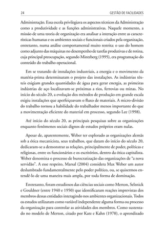 Gestão de Facilidades24
Administração. Essa escola privilegiava os aspectos técnicos da Administração
como a produtividade e as funções administrativas. Naquele momento, a
missão de uma teoria de organização era analisar a interação entre as caracte-
rísticas humanas e os ambientes sociais e funcionais criados pela organização,
entretanto, numa análise comportamental muito restrita: o uso do homem
como adjunto das máquinas no desempenho de tarefas produtivas e de rotina,
cuja principal preocupação, segundo Mintzberg (1995), era programação do
conteúdo do trabalho operacional.
Em se tratando de instalações industriais, a energia e o movimento da
matéria-prima determinaram o projeto das instalações. As indústrias têx-
teis exigiam grandes quantidades de água para gerar energia, as primeiras
indústrias de aço localizavam-se próximas a rios, ferrovias ou minas. No
início do século 20, a evolução dos métodos de produção em grande escala
exigiu instalações que aperfeiçoavam o fluxo de materiais. A micro-divisão
do trabalho tornou a habilidade do trabalhador menos importante do que
a movimentação eficiente do material em processo, segundo Lee (1998).
Até início do século 20, as principais pesquisas sobre as organizações
enquanto fenômenos sociais dignos de estudos próprios eram nulas.
Apesar de, aparentemente, Weber ter explorado as organizações alemãs
sob a ótica mecanicista, seus trabalhos, que datam do início do século 20,
dedicaram-se a demonstrar as relações, principalmente de poder, políticas e
religiosas, entre os funcionários e os escritórios, dentro da ótica capitalista.
Weber denomina o processo de burocratização das organizações de “a nova
servidão”. A esse respeito, Marsal (2004) considera Max Weber um autor
deslumbrado fundamentalmente pelo poder político, ou, se quisermos en-
tendê-lo de uma maneira mais ampla, por toda forma de dominação.
Entretanto, foram estudiosos das ciências sociais como Merton, Selznick
e Gouldner (entre 1940 e 1950) que identificaram reações imprevistas dos
membros dessas entidades interagindo nos ambientes organizacionais.Todos
os estudos utilizaram como variável independente alguma forma ou processo
da organização para controlar as atividades dos membros. Como sustenta-
do no modelo de Merton, citado por Katz e Kahn (1970), o aprendizado
 