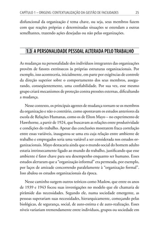 25Capítulo 1 – Origens: contextualização da Gestão de Facilidades
disfuncional da organização é tema chave, ou seja, seus membros fazem
com que reações próprias e determinadas situações se estendam a outras
semelhantes, trazendo ações desejadas ou não pelas organizações.
1.3 A personalidade pessoal alterada pelotrabalho
As mudanças na personalidade dos indivíduos integrantes das organizações
provêm de fatores extrínsecos às próprias estruturas organizacionais. Por
exemplo, isso aconteceria, inicialmente, em parte por exigências de controle
da direção superior sobre o comportamento dos seus membros, assegu-
rando, conseqüentemente, uma confiabilidade. Por sua vez, esse mesmo
grupo criará mecanismos de proteção contra pressões externas, dificultando
a mudança.
Nesse contexto, os principais agentes de mudança tornam-se os membros
da organização e não o contrário, como apontavam os estudos anteriores da
escola de Relações Humanas, como os de Elton Mayo – no experimento de
Hawthorne, a partir de 1924, que buscavam as relações entre produtividade
e condições do trabalho. Apesar das conclusões mostrarem fraca correlação
entre essas variáveis, inaugurou-se uma era cuja relação entre ambiente de
trabalho e empregados seria uma variável a ser considerada nos estudos or-
ganizacionais. Mayo destacaria ainda que o mundo social do homem adulto
estaria intrinsecamente ligado ao mundo do trabalho, justificando que esse
ambiente é fator chave para seu desempenho enquanto ser humano. Esses
estudos alertaram que a “organização informal” era permeada, por exemplo,
por laços de amizade concorrendo paralelamente à “organização formal”.
Isso abalou os estudos organizacionais da época.
Nesse caminho surgem outros teóricos como Maslow, que entre os anos
de 1939 e 1943 focou suas investigações no modelo que ele chamaria de
pirâmide das necessidades. Segundo ele, numa sociedade emergente, as
pessoas superariam suas necessidades, hierarquicamente, começando pelas
biológicas, de segurança, social, de auto-estima e de auto-realização. Esses
níveis variariam tremendamente entre indivíduos, grupos ou sociedade em
 