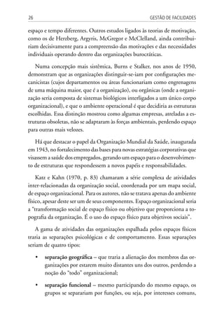 Gestão de Facilidades26
espaço e tempo diferentes. Outros estudos ligados às teorias de motivação,
como os de Herzberg, Argyris, McGregor e McClelland, ainda contribui-
riam decisivamente para a compreensão das motivações e das necessidades
individuais operando dentro das organizações burocráticas.
Numa concepção mais sistêmica, Burns e Stalker, nos anos de 1950,
demonstram que as organizações distinguir-se-iam por configurações me-
canicistas (cujos departamentos ou áreas funcionariam como engrenagens
de uma máquina maior, que é a organização), ou orgânicas (onde a organi-
zação seria composta de sistemas biológicos interligados a um único corpo
organizacional), e que o ambiente operacional é que decidiria as estruturas
escolhidas. Essa distinção mostrou como algumas empresas, atreladas a es-
truturas obsoletas, não se adaptaram às forças ambientais, perdendo espaço
para outras mais velozes.
Há que destacar o papel da Organização Mundial da Saúde, inaugurada
em 1943, no fortalecimento das bases para novas estratégias corporativas que
visassem a saúde dos empregados, gerando um espaço para o desenvolvimen-
to de estruturas que respondessem a novos papéis e responsabilidades.
Katz e Kahn (1970, p. 83) chamaram a série complexa de atividades
inter-relacionadas da organização social, coordenada por um mapa social,
de espaço organizacional. Para os autores, não se tratava apenas do ambiente
físico, apesar deste ser um de seus componentes. Espaço organizacional seria
a “transformação social de espaço físico ou objetivo que proporciona a to-
pografia da organização. É o uso do espaço físico para objetivos sociais”.
A gama de atividades das organizações espalhada pelos espaços físicos
traria as separações psicológicas e de comportamento. Essas separações
seriam de quatro tipos:
•	 separação geográfica – que traria a alienação dos membros das or-
ganizações por estarem muito distantes uns dos outros, perdendo a
noção do “todo” organizacional;
•	 separação funcional – mesmo participando do mesmo espaço, os
grupos se separariam por funções, ou seja, por interesses comuns,
 