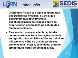 Introdução
• Grandezas físicas são aquelas grandezas
que podem ser medidas, ou seja, que
descrevem qualitativamente e
quantitativamente as relações entre as
propriedades observadas no estudo dos
fenômenos físicos.
• Para medir, comparar e tentar entender
como ocorrem as transformações naturais
ao reproduzi-las em laboratório, os químicos
utilizam uma série de grandezas físicas,
como volume, massa, densidade, pressão,
temperatura, calor, solubilidade, etc.
 
