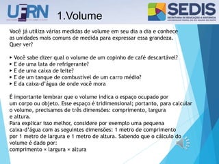 1.Volume
Você já utiliza várias medidas de volume em seu dia a dia e conhece
as unidades mais comuns de medida para expressar essa grandeza.
Quer ver?
▶ Você sabe dizer qual o volume de um copinho de café descartável?
▶ E de uma lata de refrigerante?
▶ E de uma caixa de leite?
▶ E de um tanque de combustível de um carro médio?
▶ E da caixa-d’água de onde você mora
É importante lembrar que o volume indica o espaço ocupado por
um corpo ou objeto. Esse espaço é tridimensional; portanto, para calcular
o volume, precisamos de três dimensões: comprimento, largura
e altura.
Para explicar isso melhor, considere por exemplo uma pequena
caixa-d’água com as seguintes dimensões: 1 metro de comprimento
por 1 metro de largura e 1 metro de altura. Sabendo que o cálculo do
volume é dado por:
comprimento × largura × altura
 
