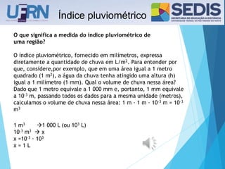 Índice pluviométrico
O que significa a medida do índice pluviométrico de
uma região?
O índice pluviométrico, fornecido em milímetros, expressa
diretamente a quantidade de chuva em L/m2. Para entender por
que, considere,por exemplo, que em uma área igual a 1 metro
quadrado (1 m2), a água da chuva tenha atingido uma altura (h)
igual a 1 milímetro (1 mm). Qual o volume de chuva nessa área?
Dado que 1 metro equivale a 1 000 mm e, portanto, 1 mm equivale
a 10–3 m, passando todos os dados para a mesma unidade (metros),
calculamos o volume de chuva nessa área: 1 m ∙ 1 m ∙ 10–3 m = 10–3
m3
1 m3 1 000 L (ou 103 L)
10–3 m3  x
x =10–3 ∙ 103
x = 1 L
 