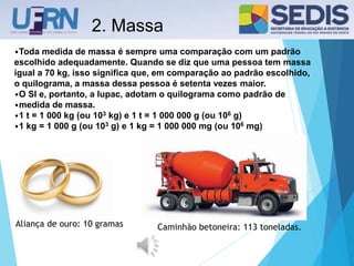 2. Massa
•Toda medida de massa é sempre uma comparação com um padrão
escolhido adequadamente. Quando se diz que uma pessoa tem massa
igual a 70 kg, isso significa que, em comparação ao padrão escolhido,
o quilograma, a massa dessa pessoa é setenta vezes maior.
•O SI e, portanto, a Iupac, adotam o quilograma como padrão de
•medida de massa.
•1 t = 1 000 kg (ou 103 kg) e 1 t = 1 000 000 g (ou 106 g)
•1 kg = 1 000 g (ou 103 g) e 1 kg = 1 000 000 mg (ou 106 mg)
Aliança de ouro: 10 gramas Caminhão betoneira: 113 toneladas.
 