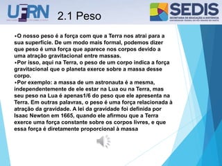 2.1 Peso
•O nosso peso é a força com que a Terra nos atrai para a
sua superfície. De um modo mais formal, podemos dizer
que peso é uma força que aparece nos corpos devido a
uma atração gravitacional entre massas.
•Por isso, aqui na Terra, o peso de um corpo indica a força
gravitacional que o planeta exerce sobre a massa desse
corpo.
•Por exemplo: a massa de um astronauta é a mesma,
independentemente de ele estar na Lua ou na Terra, mas
seu peso na Lua é apenas1/6 do peso que ele apresenta na
Terra. Em outras palavras, o peso é uma força relacionada à
atração da gravidade. A lei da gravidade foi definida por
Isaac Newton em 1665, quando ele afirmou que a Terra
exerce uma força constante sobre os corpos livres, e que
essa força é diretamente proporcional à massa
 