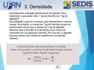 3. Densidade
Considerando a atração gravitacional do planeta Terra,
responda: o que pesa mais, 1 kg de chumbo ou 1 kg de
algodão?
Na realidade o peso é o mesmo, pois apresentam a mesma
massa. No entanto, a massa de 1 kg de chumbo ocupa um
volume bem menor que a massa de 1 kg de algodão.
Dizemos que o chumbo é muito denso (sua massa se
concentra em um pequeno volume). Por sua vez, o algodão
é pouco denso (sua massa se espalha em um grande
volume).
 