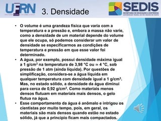 3. Densidade
• O volume é uma grandeza física que varia com a
temperatura e a pressão e, embora a massa não varie,
como a densidade de um material depende do volume
que ele ocupa, só podemos considerar um valor de
densidade se especificarmos as condições de
temperatura e pressão em que esse valor foi
determinado.
• A água, por exemplo, possui densidade máxima igual
a 1 g/cm3 na temperatura de 3,98 °C ou ≃ 4 °C, sob
pressão de 1 atm (ainda líquida). Por questões de
simplificação, considera-se a água líquida em
qualquer temperatura com densidade igual a 1 g/cm3.
Mas, no estado sólido, a densidade da água diminui
para cerca de 0,92 g/cm3. Como materiais menos
densos flutuam em materiais mais densos, o gelo
flutua na água.
• Esse comportamento da água é anômalo e intrigou os
cientistas por muito tempo, pois, em geral, os
materiais são mais densos quando estão no estado
sólido, já que a princípio ficam mais compactados.
 