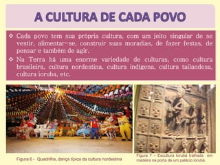  Cada povo tem sua própria cultura, com um jeito singular de se
vestir, alimentar-se, construir suas moradias, de fazer festas, de
pensar e também de agir.
 Na Terra há uma enorme variedade de culturas, como cultura
brasileira, cultura nordestina, cultura indígena, cultura tailandesa,
cultura ioruba, etc.
Figura 6 - Quadrilha, dança típica da cultura nordestina
Figura 7 – Escultura Iorubá tralhada em
madeira na porta de um palácio iorubá.
 