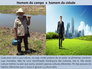 Cada povo tem a sua cultura, ou seja, modo próprio de se vestir, se alimentar, construir
suas moradias. Não há uma classificação hierárquica das culturas, isto é, não existe
cultura melhor ou pior que outra, existem apenas culturas diferentes. Rir das pessoas de
hábitos diferentes que o nosso é ignorar a cultura dela.
Homem do campo x homem da cidade
 