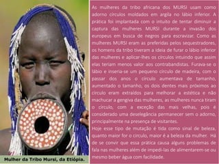 Mulher da Tribo Mursi, da Etiópia.
As mulheres da tribo africana dos MURSI usam como
adorno círculos moldados em argila no lábio inferior. A
prática foi implantada com o intuito de tentar diminuir a
captura das mulheres MURSI durante a invasão dos
europeus em busca de negros para escravizar. Como as
mulheres MURSI eram as preferidas pelos sequestradores,
os homens da tribo tiveram a ideia de furar o lábio inferior
das mulheres e aplicar-lhes os círculos intuindo que assim
elas teriam menos valor aos contrabandistas. Furava-se o
lábio e inseria-se um pequeno círculo de madeira, com o
passar dos anos o círculo aumentava de tamanho,
aumentado o tamanho, os dois dentes mais próximos ao
círculo eram extraídos para melhorar a estética e não
machucar a gengiva das mulheres, as mulheres nunca tiram
o círculo, com a exceção das mais velhas, pois é
considerado uma deselegância permanecer sem o adorno,
principalmente na presença de visitantes.
Hoje esse tipo de mutação é tida como sinal de beleza,
quanto maior for o circulo, maior é a beleza da mulher. Há
de se convir que essa prática causa alguns problemas de
fala nas mulheres além de impedi-las de alimentarem-se ou
mesmo beber água com facilidade.
 