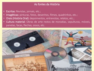 As fontes da História
• Escritas: Revistas, jornais, etc.;
• Imagéticas: pinturas, fotos, desenhos, filmes, quadrinhos, etc.;
• Orais (História Oral): depoimentos, entrevistas, relatos, etc.;
• Cultura material: Obras de arte restos de moradias, sepulturas, móveis,
panelas, facas, flechas, ossos, etc.
 