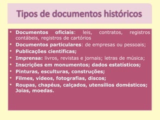 • Documentos oficiais: leis, contratos, registros
contábeis, registros de cartórios
• Documentos particulares: de empresas ou pessoais;
• Publicações científicas;
• Imprensa: livros, revistas e jornais; letras de música;
• Inscrições em monumentos; dados estatísticos;
• Pinturas, esculturas, construções;
• Filmes, vídeos, fotografias, discos;
• Roupas, chapéus, calçados, utensílios domésticos;
Joias, moedas.
 