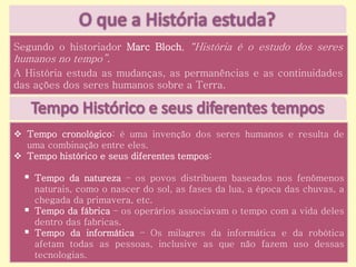 Segundo o historiador Marc Bloch, “História é o estudo dos seres
humanos no tempo”.
A História estuda as mudanças, as permanências e as continuidades
das ações dos seres humanos sobre a Terra.
 Tempo cronológico: é uma invenção dos seres humanos e resulta de
uma combinação entre eles.
 Tempo histórico e seus diferentes tempos:
 Tempo da natureza – os povos distribuem baseados nos fenômenos
naturais, como o nascer do sol, as fases da lua, a época das chuvas, a
chegada da primavera, etc.
 Tempo da fábrica – os operários associavam o tempo com a vida deles
dentro das fabricas.
 Tempo da informática – Os milagres da informática e da robótica
afetam todas as pessoas, inclusive as que não fazem uso dessas
tecnologias.
 