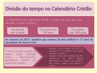 O calendário que aderimos divide o tempo em dia, mês, ano,
década, século, milênio.
Um década
tem 10 anos
Um século tem
100 anos
Um milênio
tem 1000 anos
Se estamos em 2017, significa que estamos há dois milênios e 17 anos do
nascimento de Jesus Cristo.
O século é uma unidade de
tempo muito utilizada
pelos historiadores,
geralmente escrito em
algarismo romano
1. Quando o ano terminar em 00, é só
eliminá-los e o número que sobra
indicará o século.
2. Quando o ano não terminar em 00,
elimina-se os dois últimos
algarismos e somar 1 ao número
que restou, então você obterá o
século.
 