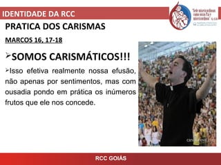IDENTIDADE DA RCC
RCC GOIÁS
PRATICA DOS CARISMAS
MARCOS 16, 17-18
SOMOS CARISMÁTICOS!!!
Isso efetiva realmente nossa efusão,
não apenas por sentimentos, mas com
ousadia pondo em prática os inúmeros
frutos que ele nos concede.
 
