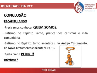 IDENTIDADE DA RCC
RCC GOIÁS
CONCLUSÃO
RECAPITULANDO
-Precisamos conhecer QUEM SOMOS;
-Batismo no Espírito Santo, prática dos carismas e vida
comunitária .
-Batismo no Espírito Santo aconteceu no Antigo Testamento,
no Novo Testamento e acontece HOJE.
-Basta crer e PEDIR!!!
DÚVIDAS?
 