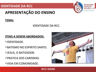 IDENTIDADE DA RCC
RCC GOIÁS
APRESENTAÇÃO DO ENSINO
TEMA:
IDENTIDADE DA RCC.
ITENS A SEREM ABORDADOS:
IDENTIDADE.
BATISMO NO ESPIRITO SANTO.
JESUS, O BATIZADOR.
PRATICA DOS CARISMAS.
VIDA EM COMUNIDADE.
 