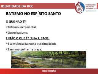 IDENTIDADE DA RCC
RCC GOIÁS
BATISMO NO ESPÍRITO SANTO
O QUE NÃO É?
Batismo sacramental;
Outro batismo.
ENTÃO O QUE É? (João 7, 37-39)
É a essência da nossa espiritualidade.
É um mergulhar na graça.
 
