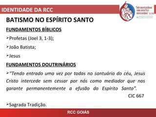IDENTIDADE DA RCC
RCC GOIÁS
BATISMO NO ESPÍRITO SANTO
FUNDAMENTOS BÍBLICOS
Profetas (Joel 3, 1-3);
João Batista;
Jesus
FUNDAMENTOS DOUTRINÁRIOS
“Tendo entrado uma vez por todas no santuário do céu, Jesus
Cristo intercede sem cessar por nós como mediador que nos
garante permanentemente a efusão do Espírito Santo”.
CIC 667
Sagrada Tradição.
 