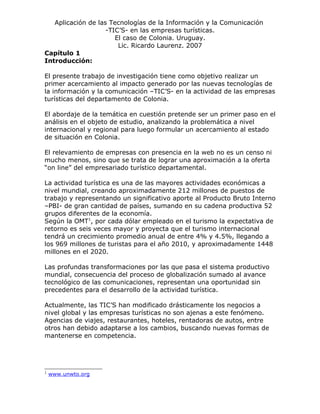 Aplicación de las Tecnologías de la Información y la Comunicación
                    -TIC’S- en las empresas turísticas.
                       El caso de Colonia. Uruguay.
                        Lic. Ricardo Laurenz. 2007
Capítulo 1
Introducción:

El presente trabajo de investigación tiene como objetivo realizar un
primer acercamiento al impacto generado por las nuevas tecnologías de
la información y la comunicación –TIC’S- en la actividad de las empresas
turísticas del departamento de Colonia.

El abordaje de la temática en cuestión pretende ser un primer paso en el
análisis en el objeto de estudio, analizando la problemática a nivel
internacional y regional para luego formular un acercamiento al estado
de situación en Colonia.

El relevamiento de empresas con presencia en la web no es un censo ni
mucho menos, sino que se trata de lograr una aproximación a la oferta
“on line” del empresariado turístico departamental.

La actividad turística es una de las mayores actividades económicas a
nivel mundial, creando aproximadamente 212 millones de puestos de
trabajo y representando un significativo aporte al Producto Bruto Interno
–PBI- de gran cantidad de países, sumando en su cadena productiva 52
grupos diferentes de la economía.
Según la OMT1, por cada dólar empleado en el turismo la expectativa de
retorno es seis veces mayor y proyecta que el turismo internacional
tendrá un crecimiento promedio anual de entre 4% y 4.5%, llegando a
los 969 millones de turistas para el año 2010, y aproximadamente 1448
millones en el 2020.

Las profundas transformaciones por las que pasa el sistema productivo
mundial, consecuencia del proceso de globalización sumado al avance
tecnológico de las comunicaciones, representan una oportunidad sin
precedentes para el desarrollo de la actividad turística.

Actualmente, las TIC’S han modificado drásticamente los negocios a
nivel global y las empresas turísticas no son ajenas a este fenómeno.
Agencias de viajes, restaurantes, hoteles, rentadoras de autos, entre
otros han debido adaptarse a los cambios, buscando nuevas formas de
mantenerse en competencia.




1
    www.unwto.org
 