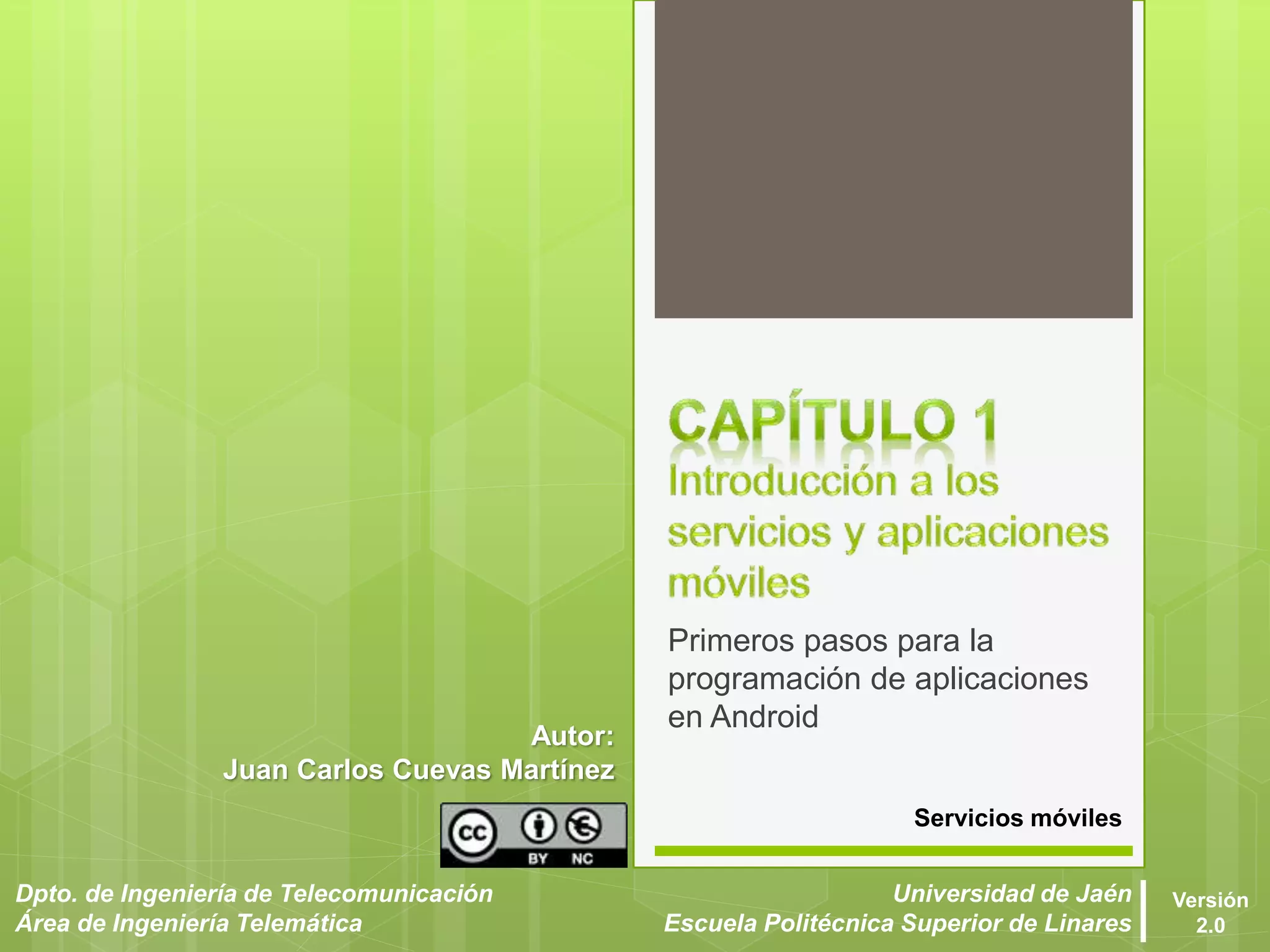 Servicios móviles
Dpto. de Ingeniería de Telecomunicación
Área de Ingeniería Telemática
Universidad de Jaén
Escuela Politécnica Superior de Linares
Versión
2.0
Autor:
Juan Carlos Cuevas Martínez
Primeros pasos para la
programación de aplicaciones
en Android
 