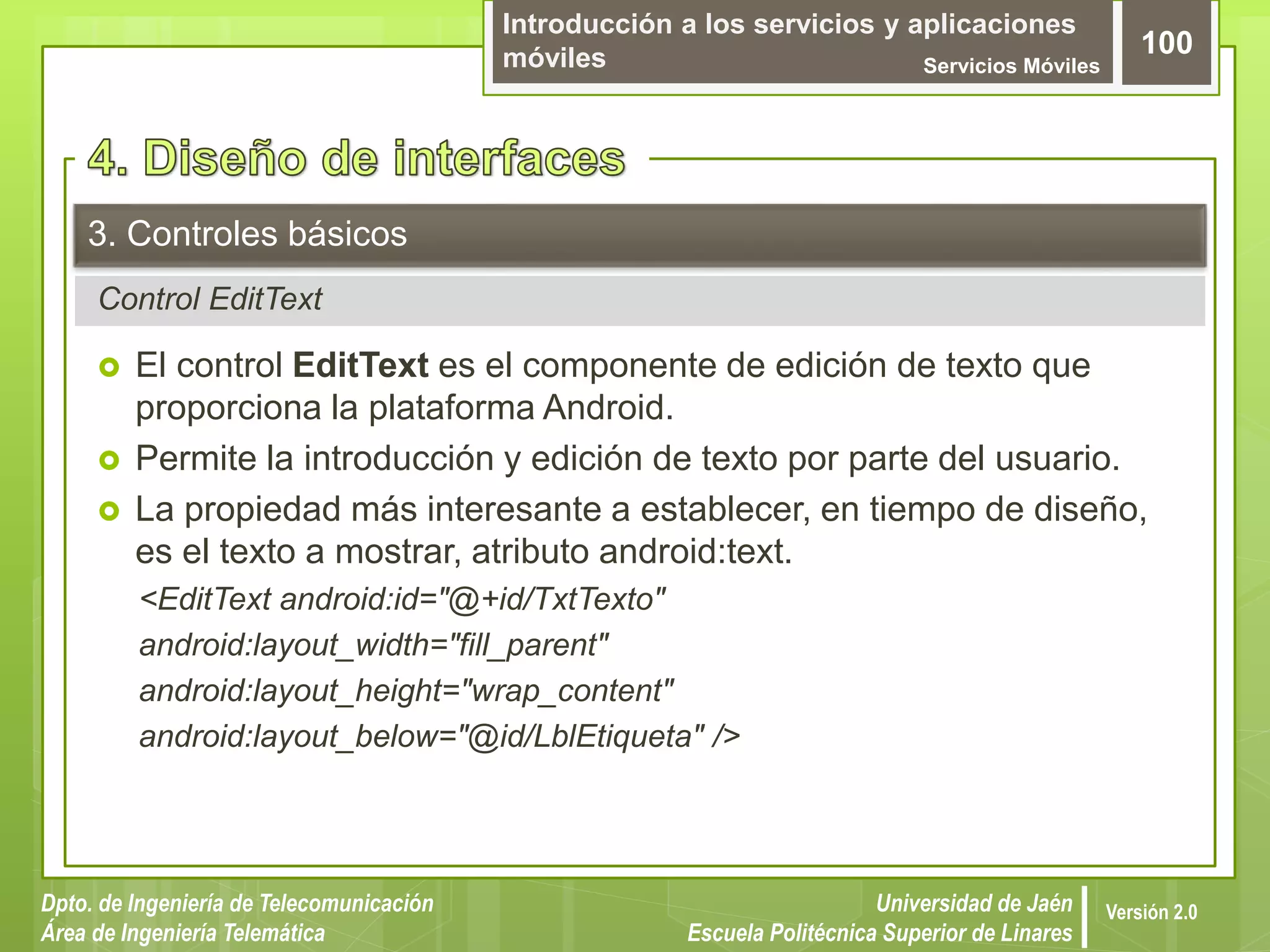 Introducción a los servicios y aplicaciones
móviles Servicios Móviles
100
Dpto. de Ingeniería de Telecomunicación
Área de Ingeniería Telemática
Universidad de Jaén
Escuela Politécnica Superior de Linares
Versión 2.0
Control EditText
3. Controles básicos
 El control EditText es el componente de edición de texto que
proporciona la plataforma Android.
 Permite la introducción y edición de texto por parte del usuario.
 La propiedad más interesante a establecer, en tiempo de diseño,
es el texto a mostrar, atributo android:text.
<EditText android:id="@+id/TxtTexto"
android:layout_width="fill_parent"
android:layout_height="wrap_content"
android:layout_below="@id/LblEtiqueta" />
 