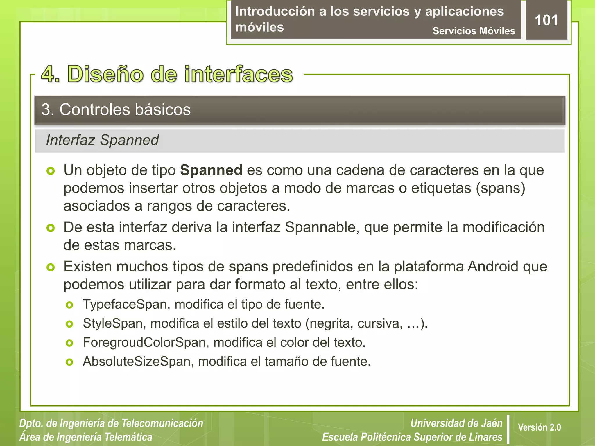 Introducción a los servicios y aplicaciones
móviles Servicios Móviles
101
Dpto. de Ingeniería de Telecomunicación
Área de Ingeniería Telemática
Universidad de Jaén
Escuela Politécnica Superior de Linares
Versión 2.0
Interfaz Spanned
3. Controles básicos
 Un objeto de tipo Spanned es como una cadena de caracteres en la que
podemos insertar otros objetos a modo de marcas o etiquetas (spans)
asociados a rangos de caracteres.
 De esta interfaz deriva la interfaz Spannable, que permite la modificación
de estas marcas.
 Existen muchos tipos de spans predefinidos en la plataforma Android que
podemos utilizar para dar formato al texto, entre ellos:
 TypefaceSpan, modifica el tipo de fuente.
 StyleSpan, modifica el estilo del texto (negrita, cursiva, …).
 ForegroudColorSpan, modifica el color del texto.
 AbsoluteSizeSpan, modifica el tamaño de fuente.
 
