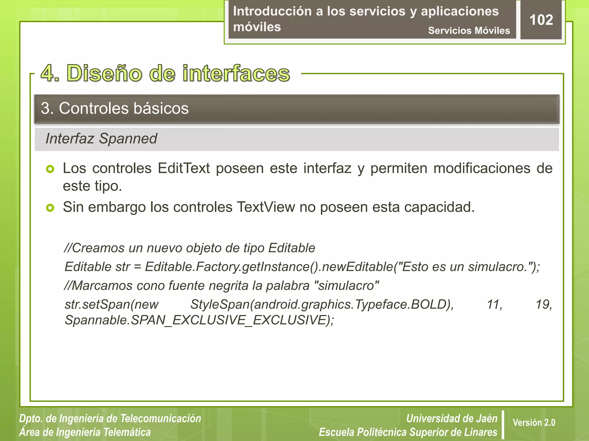 Introducción a los servicios y aplicaciones
móviles Servicios Móviles
102
Dpto. de Ingeniería de Telecomunicación
Área de Ingeniería Telemática
Universidad de Jaén
Escuela Politécnica Superior de Linares
Versión 2.0
Interfaz Spanned
3. Controles básicos
 Los controles EditText poseen este interfaz y permiten modificaciones de
este tipo.
 Sin embargo los controles TextView no poseen esta capacidad.
//Creamos un nuevo objeto de tipo Editable
Editable str = Editable.Factory.getInstance().newEditable("Esto es un simulacro.");
//Marcamos cono fuente negrita la palabra "simulacro"
str.setSpan(new StyleSpan(android.graphics.Typeface.BOLD), 11, 19,
Spannable.SPAN_EXCLUSIVE_EXCLUSIVE);
 