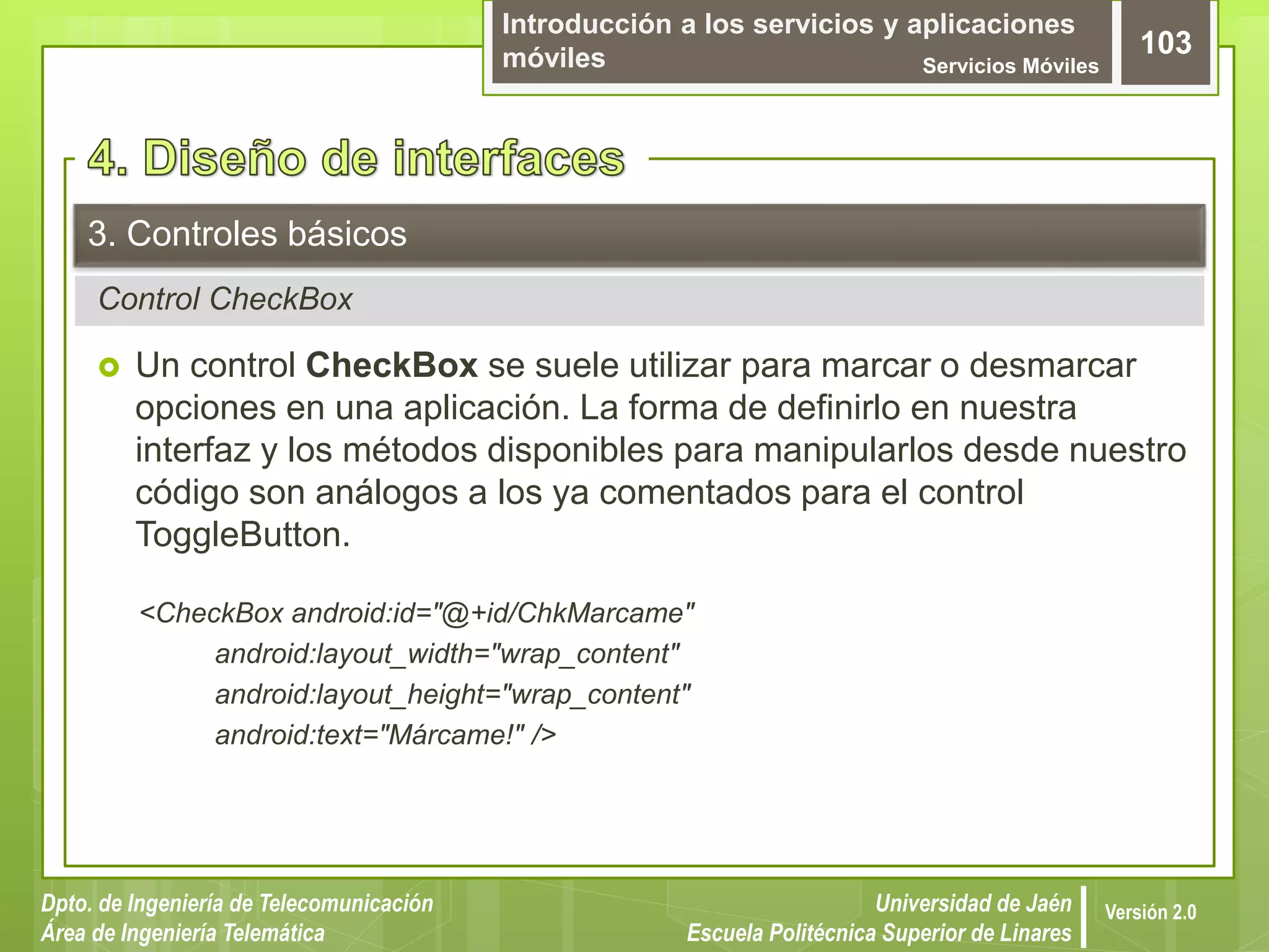 Introducción a los servicios y aplicaciones
móviles Servicios Móviles
103
Dpto. de Ingeniería de Telecomunicación
Área de Ingeniería Telemática
Universidad de Jaén
Escuela Politécnica Superior de Linares
Versión 2.0
Control CheckBox
3. Controles básicos
 Un control CheckBox se suele utilizar para marcar o desmarcar
opciones en una aplicación. La forma de definirlo en nuestra
interfaz y los métodos disponibles para manipularlos desde nuestro
código son análogos a los ya comentados para el control
ToggleButton.
<CheckBox android:id="@+id/ChkMarcame"
android:layout_width="wrap_content"
android:layout_height="wrap_content"
android:text="Márcame!" />
 