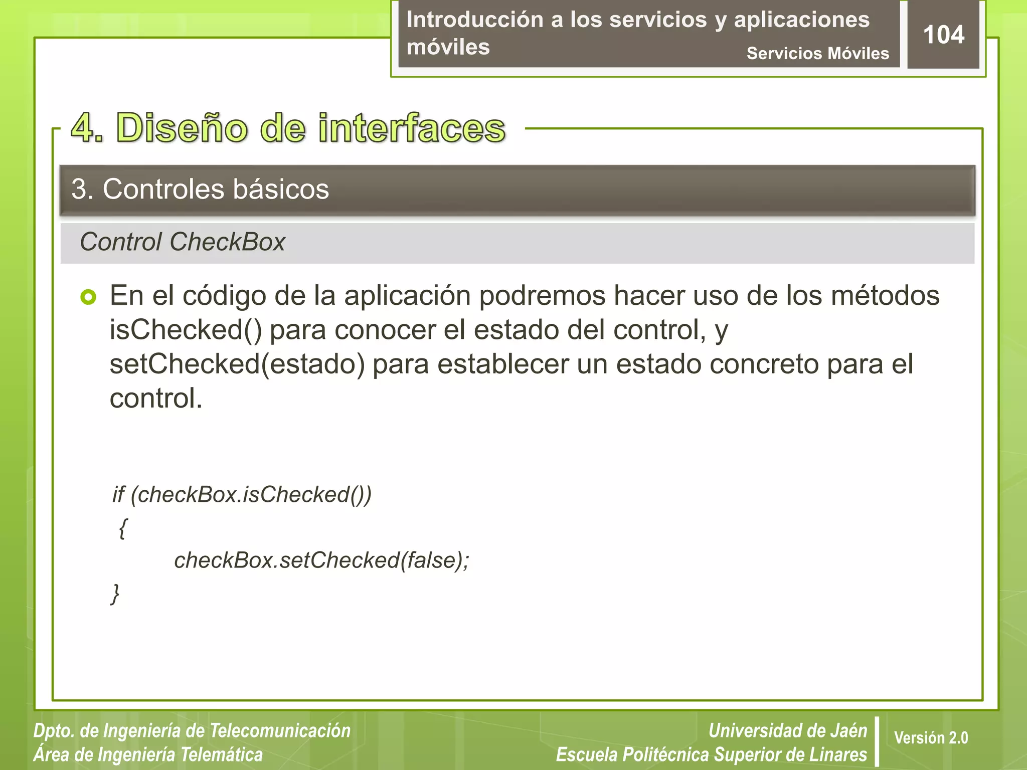 Introducción a los servicios y aplicaciones
móviles Servicios Móviles
104
Dpto. de Ingeniería de Telecomunicación
Área de Ingeniería Telemática
Universidad de Jaén
Escuela Politécnica Superior de Linares
Versión 2.0
Control CheckBox
3. Controles básicos
 En el código de la aplicación podremos hacer uso de los métodos
isChecked() para conocer el estado del control, y
setChecked(estado) para establecer un estado concreto para el
control.
if (checkBox.isChecked())
{
checkBox.setChecked(false);
}
 