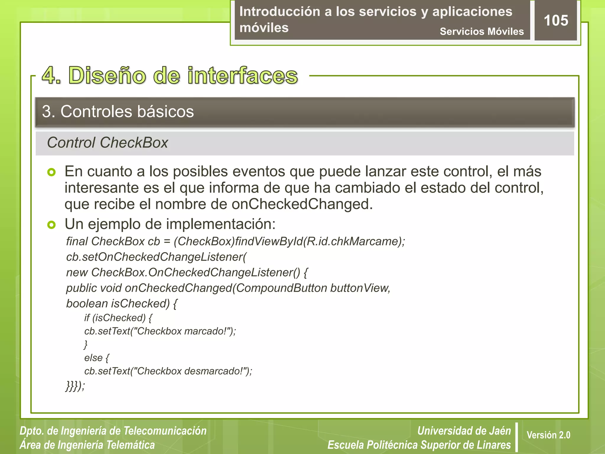 Introducción a los servicios y aplicaciones
móviles Servicios Móviles
105
Dpto. de Ingeniería de Telecomunicación
Área de Ingeniería Telemática
Universidad de Jaén
Escuela Politécnica Superior de Linares
Versión 2.0
Control CheckBox
3. Controles básicos
 En cuanto a los posibles eventos que puede lanzar este control, el más
interesante es el que informa de que ha cambiado el estado del control,
que recibe el nombre de onCheckedChanged.
 Un ejemplo de implementación:
final CheckBox cb = (CheckBox)findViewById(R.id.chkMarcame);
cb.setOnCheckedChangeListener(
new CheckBox.OnCheckedChangeListener() {
public void onCheckedChanged(CompoundButton buttonView,
boolean isChecked) {
if (isChecked) {
cb.setText("Checkbox marcado!");
}
else {
cb.setText("Checkbox desmarcado!");
}}});
 
