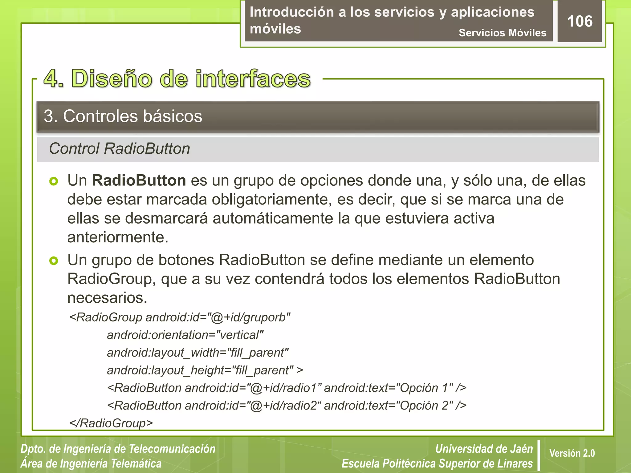 Introducción a los servicios y aplicaciones
móviles Servicios Móviles
106
Dpto. de Ingeniería de Telecomunicación
Área de Ingeniería Telemática
Universidad de Jaén
Escuela Politécnica Superior de Linares
Versión 2.0
Control RadioButton
3. Controles básicos
 Un RadioButton es un grupo de opciones donde una, y sólo una, de ellas
debe estar marcada obligatoriamente, es decir, que si se marca una de
ellas se desmarcará automáticamente la que estuviera activa
anteriormente.
 Un grupo de botones RadioButton se define mediante un elemento
RadioGroup, que a su vez contendrá todos los elementos RadioButton
necesarios.
<RadioGroup android:id="@+id/gruporb"
android:orientation="vertical"
android:layout_width="fill_parent"
android:layout_height="fill_parent" >
<RadioButton android:id="@+id/radio1” android:text="Opción 1" />
<RadioButton android:id="@+id/radio2“ android:text="Opción 2" />
</RadioGroup>
 