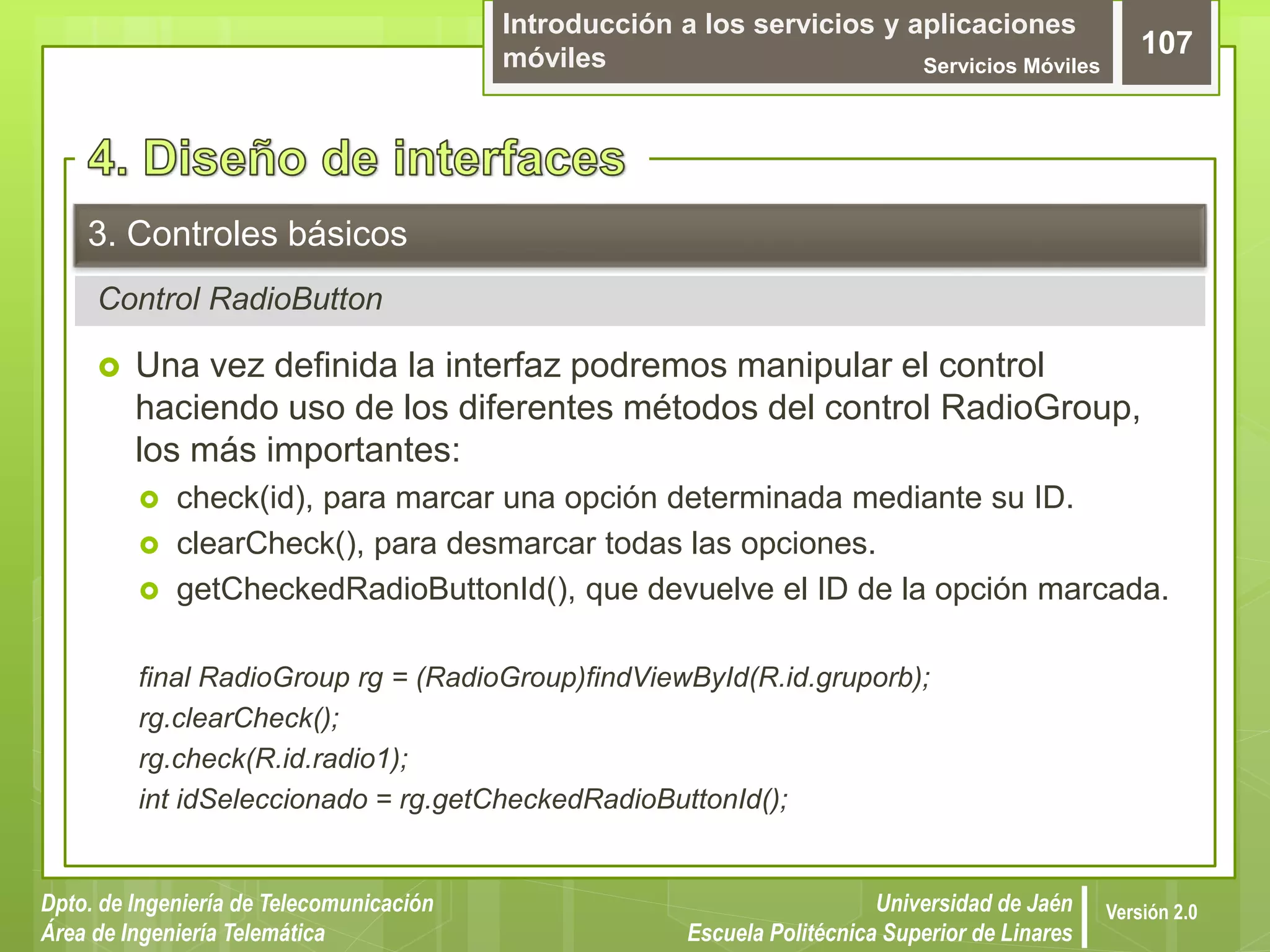 Introducción a los servicios y aplicaciones
móviles Servicios Móviles
107
Dpto. de Ingeniería de Telecomunicación
Área de Ingeniería Telemática
Universidad de Jaén
Escuela Politécnica Superior de Linares
Versión 2.0
Control RadioButton
3. Controles básicos
 Una vez definida la interfaz podremos manipular el control
haciendo uso de los diferentes métodos del control RadioGroup,
los más importantes:
 check(id), para marcar una opción determinada mediante su ID.
 clearCheck(), para desmarcar todas las opciones.
 getCheckedRadioButtonId(), que devuelve el ID de la opción marcada.
final RadioGroup rg = (RadioGroup)findViewById(R.id.gruporb);
rg.clearCheck();
rg.check(R.id.radio1);
int idSeleccionado = rg.getCheckedRadioButtonId();
 