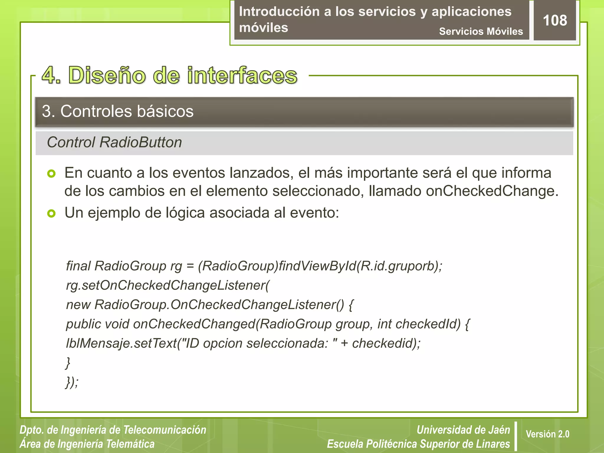 Introducción a los servicios y aplicaciones
móviles Servicios Móviles
108
Dpto. de Ingeniería de Telecomunicación
Área de Ingeniería Telemática
Universidad de Jaén
Escuela Politécnica Superior de Linares
Versión 2.0
Control RadioButton
3. Controles básicos
 En cuanto a los eventos lanzados, el más importante será el que informa
de los cambios en el elemento seleccionado, llamado onCheckedChange.
 Un ejemplo de lógica asociada al evento:
final RadioGroup rg = (RadioGroup)findViewById(R.id.gruporb);
rg.setOnCheckedChangeListener(
new RadioGroup.OnCheckedChangeListener() {
public void onCheckedChanged(RadioGroup group, int checkedId) {
lblMensaje.setText("ID opcion seleccionada: " + checkedid);
}
});
 
