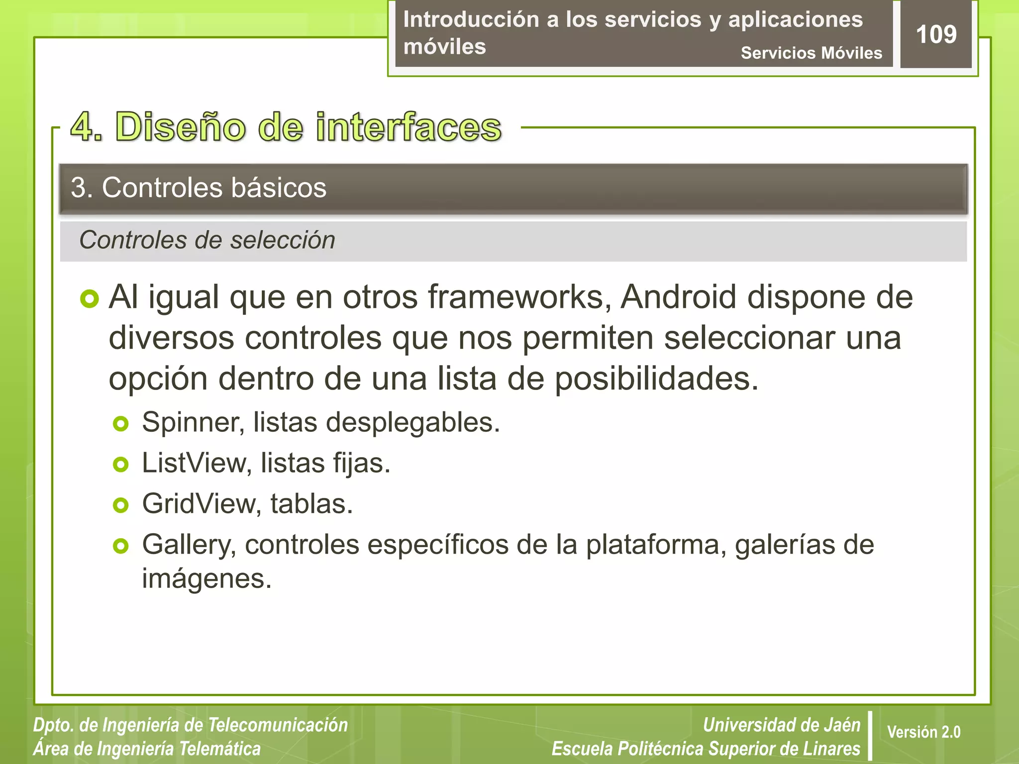 Introducción a los servicios y aplicaciones
móviles Servicios Móviles
109
Dpto. de Ingeniería de Telecomunicación
Área de Ingeniería Telemática
Universidad de Jaén
Escuela Politécnica Superior de Linares
Versión 2.0
Controles de selección
3. Controles básicos
 Al igual que en otros frameworks, Android dispone de
diversos controles que nos permiten seleccionar una
opción dentro de una lista de posibilidades.
 Spinner, listas desplegables.
 ListView, listas fijas.
 GridView, tablas.
 Gallery, controles específicos de la plataforma, galerías de
imágenes.
 