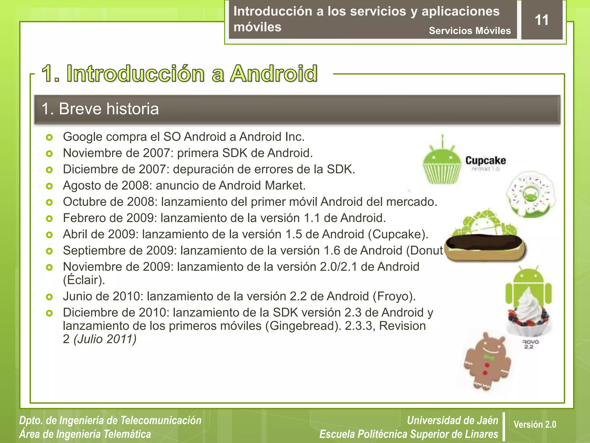 Introducción a los servicios y aplicaciones
móviles Servicios Móviles
11
Dpto. de Ingeniería de Telecomunicación
Área de Ingeniería Telemática
Universidad de Jaén
Escuela Politécnica Superior de Linares
Versión 2.0
1. Breve historia
 Google compra el SO Android a Android Inc.
 Noviembre de 2007: primera SDK de Android.
 Diciembre de 2007: depuración de errores de la SDK.
 Agosto de 2008: anuncio de Android Market.
 Octubre de 2008: lanzamiento del primer móvil Android del mercado.
 Febrero de 2009: lanzamiento de la versión 1.1 de Android.
 Abril de 2009: lanzamiento de la versión 1.5 de Android (Cupcake).
 Septiembre de 2009: lanzamiento de la versión 1.6 de Android (Donut).
 Noviembre de 2009: lanzamiento de la versión 2.0/2.1 de Android
(Éclair).
 Junio de 2010: lanzamiento de la versión 2.2 de Android (Froyo).
 Diciembre de 2010: lanzamiento de la SDK versión 2.3 de Android y
lanzamiento de los primeros móviles (Gingebread). 2.3.3, Revision
2 (Julio 2011)
 