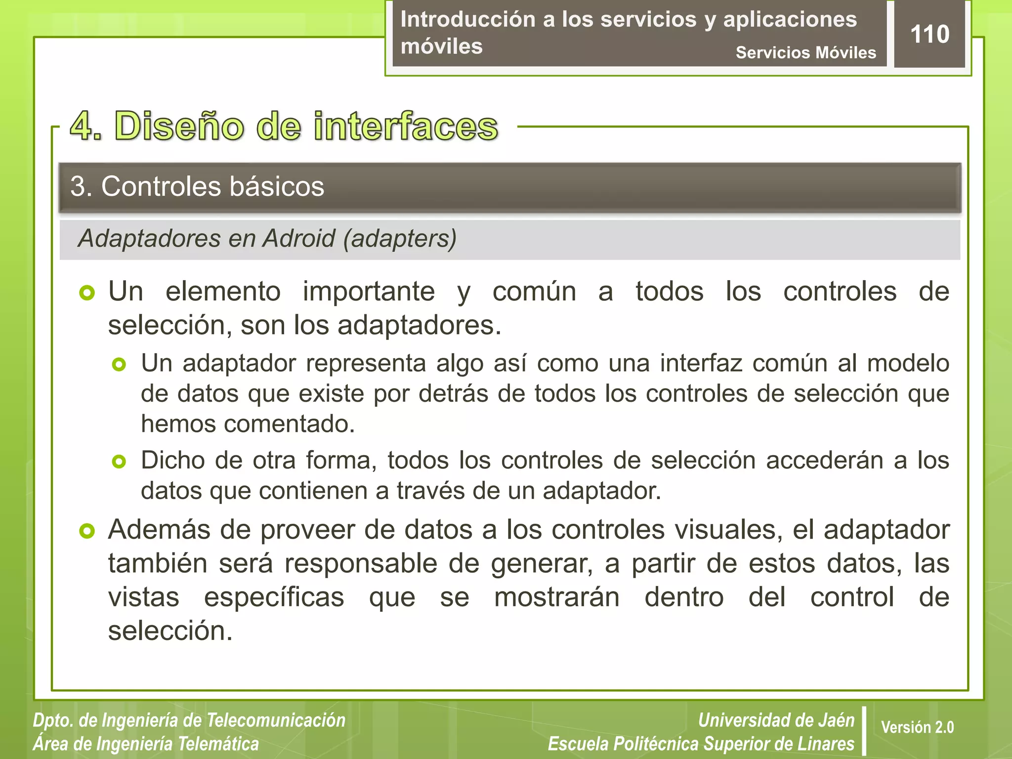 Introducción a los servicios y aplicaciones
móviles Servicios Móviles
110
Dpto. de Ingeniería de Telecomunicación
Área de Ingeniería Telemática
Universidad de Jaén
Escuela Politécnica Superior de Linares
Versión 2.0
Adaptadores en Adroid (adapters)
3. Controles básicos
 Un elemento importante y común a todos los controles de
selección, son los adaptadores.
 Un adaptador representa algo así como una interfaz común al modelo
de datos que existe por detrás de todos los controles de selección que
hemos comentado.
 Dicho de otra forma, todos los controles de selección accederán a los
datos que contienen a través de un adaptador.
 Además de proveer de datos a los controles visuales, el adaptador
también será responsable de generar, a partir de estos datos, las
vistas específicas que se mostrarán dentro del control de
selección.
 