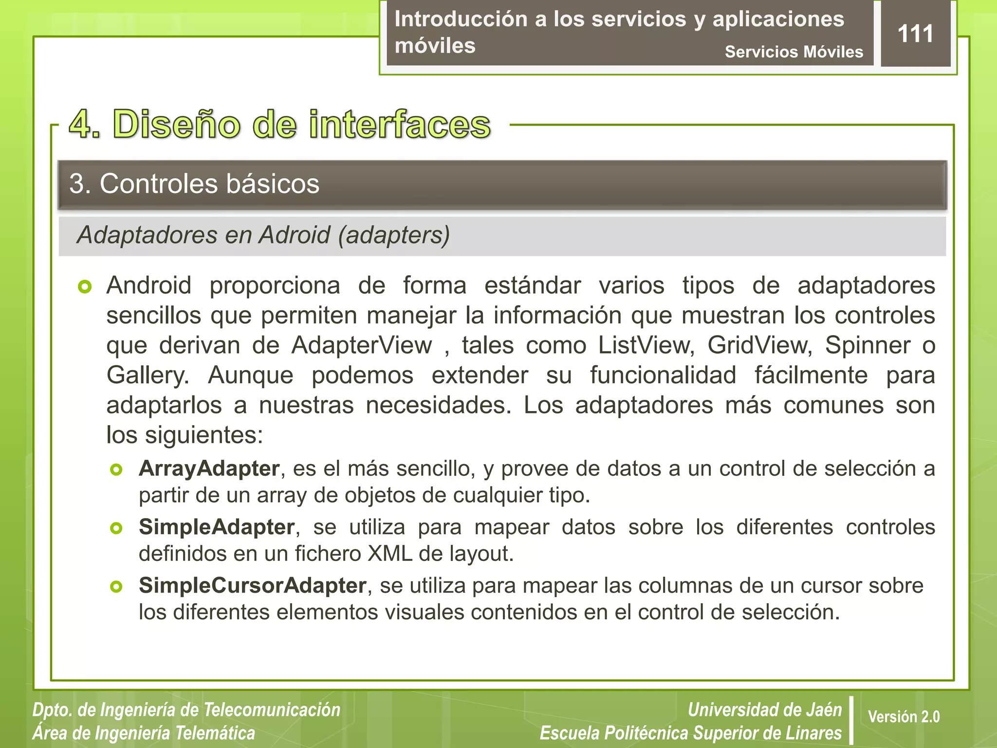 Introducción a los servicios y aplicaciones
móviles Servicios Móviles
111
Dpto. de Ingeniería de Telecomunicación
Área de Ingeniería Telemática
Universidad de Jaén
Escuela Politécnica Superior de Linares
Versión 2.0
Adaptadores en Adroid (adapters)
3. Controles básicos
 Android proporciona de forma estándar varios tipos de adaptadores
sencillos que permiten manejar la información que muestran los controles
que derivan de AdapterView , tales como ListView, GridView, Spinner o
Gallery. Aunque podemos extender su funcionalidad fácilmente para
adaptarlos a nuestras necesidades. Los adaptadores más comunes son
los siguientes:
 ArrayAdapter, es el más sencillo, y provee de datos a un control de selección a
partir de un array de objetos de cualquier tipo.
 SimpleAdapter, se utiliza para mapear datos sobre los diferentes controles
definidos en un fichero XML de layout.
 SimpleCursorAdapter, se utiliza para mapear las columnas de un cursor sobre
los diferentes elementos visuales contenidos en el control de selección.
 