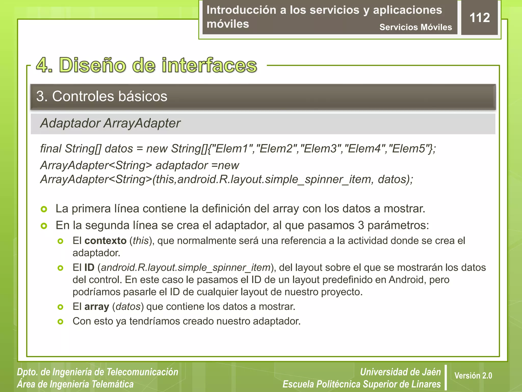 Introducción a los servicios y aplicaciones
móviles Servicios Móviles
112
Dpto. de Ingeniería de Telecomunicación
Área de Ingeniería Telemática
Universidad de Jaén
Escuela Politécnica Superior de Linares
Versión 2.0
Adaptador ArrayAdapter
3. Controles básicos
final String[] datos = new String[]{"Elem1","Elem2","Elem3","Elem4","Elem5"};
ArrayAdapter<String> adaptador =new
ArrayAdapter<String>(this,android.R.layout.simple_spinner_item, datos);
 La primera línea contiene la definición del array con los datos a mostrar.
 En la segunda línea se crea el adaptador, al que pasamos 3 parámetros:
 El contexto (this), que normalmente será una referencia a la actividad donde se crea el
adaptador.
 El ID (android.R.layout.simple_spinner_item), del layout sobre el que se mostrarán los datos
del control. En este caso le pasamos el ID de un layout predefinido en Android, pero
podríamos pasarle el ID de cualquier layout de nuestro proyecto.
 El array (datos) que contiene los datos a mostrar.
 Con esto ya tendríamos creado nuestro adaptador.
 