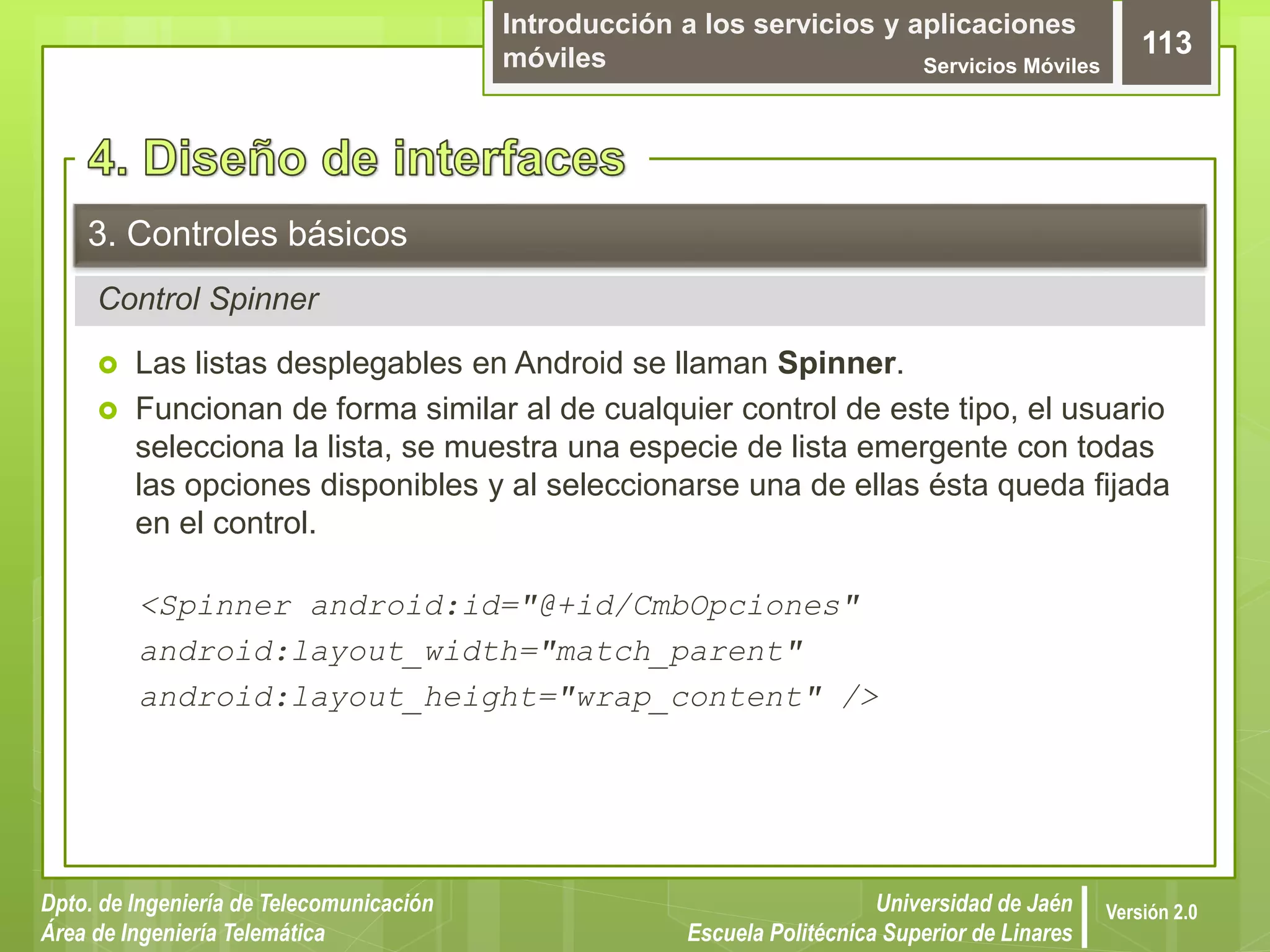 Introducción a los servicios y aplicaciones
móviles Servicios Móviles
113
Dpto. de Ingeniería de Telecomunicación
Área de Ingeniería Telemática
Universidad de Jaén
Escuela Politécnica Superior de Linares
Versión 2.0
Control Spinner
3. Controles básicos
 Las listas desplegables en Android se llaman Spinner.
 Funcionan de forma similar al de cualquier control de este tipo, el usuario
selecciona la lista, se muestra una especie de lista emergente con todas
las opciones disponibles y al seleccionarse una de ellas ésta queda fijada
en el control.
<Spinner android:id="@+id/CmbOpciones"
android:layout_width="match_parent"
android:layout_height="wrap_content" />
 